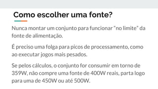 Como escolher uma fonte?
Nunca montar um conjunto para funcionar “no limite” da
fonte de alimentação.
É preciso uma folga para picos de processamento, como
ao executar jogos mais pesados.
Se pelos cálculos, o conjunto for consumir em torno de
359W, não compre uma fonte de 400W reais, parta logo
para uma de 450W ou até 500W.
 