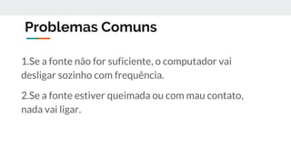 Problemas Comuns
1.Se a fonte não for suficiente, o computador vai
desligar sozinho com frequência.
2.Se a fonte estiver queimada ou com mau contato,
nada vai ligar.
 