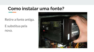 Como instalar uma fonte?
Retire a fonte antiga.
E substitua pela
nova.
 
