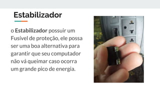 Estabilizador
o Estabilizador possuir um
Fusível de proteção, ele possa
ser uma boa alternativa para
garantir que seu computador
não vá queimar caso ocorra
um grande pico de energia.
 