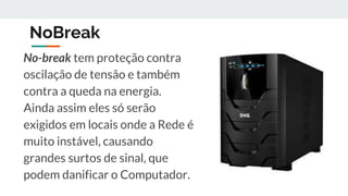NoBreak
No-break tem proteção contra
oscilação de tensão e também
contra a queda na energia.
Ainda assim eles só serão
exigidos em locais onde a Rede é
muito instável, causando
grandes surtos de sinal, que
podem danificar o Computador.
 