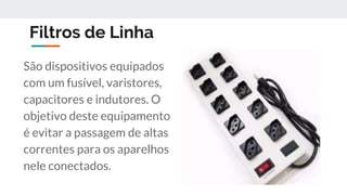 Filtros de Linha
São dispositivos equipados
com um fusível, varistores,
capacitores e indutores. O
objetivo deste equipamento
é evitar a passagem de altas
correntes para os aparelhos
nele conectados.
 