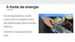 A fonte de energia
Os computadores, assim
como outros componentes,
são alimentados pela energia
elétrica.
A fonte é responsável por
isso.
 