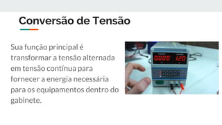 Conversão de Tensão
Sua função principal é
transformar a tensão alternada
em tensão contínua para
fornecer a energia necessária
para os equipamentos dentro do
gabinete.
 