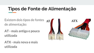 Tipos de Fonte de Alimentação
Existem dois tipos de fontes
de alimentação:
AT - mais antiga e pouco
utilizada
ATX - mais nova e mais
utilizada
 