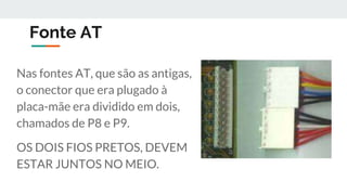Fonte AT
Nas fontes AT, que são as antigas,
o conector que era plugado à
placa-mãe era dividido em dois,
chamados de P8 e P9.
OS DOIS FIOS PRETOS, DEVEM
ESTAR JUNTOS NO MEIO.
 