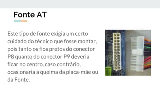 Fonte AT
Este tipo de fonte exigia um certo
cuidado do técnico que fosse montar,
pois tanto os fios pretos do conector
P8 quanto do conector P9 deveria
ficar no centro, caso contrário,
ocasionaria a queima da placa-mãe ou
da Fonte.
 