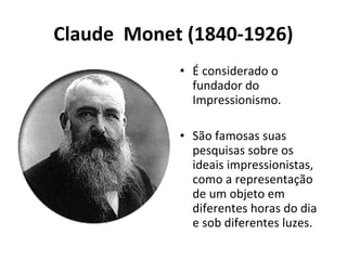 Claude Monet (1840-1926)
• É considerado o
fundador do
Impressionismo.
• São famosas suas
pesquisas sobre os
ideais impressionistas,
como a representação
de um objeto em
diferentes horas do dia
e sob diferentes luzes.
 