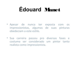 Édouard Manet
• Apesar de nunca ter exposta com os
impressionistas, algumas de suas pinturas
obedeciam a este estilo.
• Sua carreira passou pro diversas fases e
costuma ser considerado um pintor tanto
realista como impressionista.
 