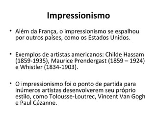 Impressionismo
• Além da França, o impressionismo se espalhou
por outros países, como os Estados Unidos.
• Exemplos de artistas americanos: Childe Hassam
(1859-1935), Maurice Prendergast (1859 – 1924)
e Whistler (1834-1903).
• O impressionismo foi o ponto de partida para
inúmeros artistas desenvolverem seu próprio
estilo, como Tolousse-Loutrec, Vincent Van Gogh
e Paul Cézanne.
 