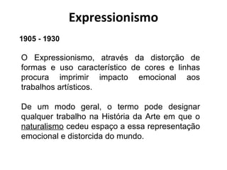 Expressionismo
O Expressionismo, através da distorção de
formas e uso característico de cores e linhas
procura imprimir impacto emocional aos
trabalhos artísticos.
De um modo geral, o termo pode designar
qualquer trabalho na História da Arte em que o
naturalismo cedeu espaço a essa representação
emocional e distorcida do mundo.
1905 - 1930
 