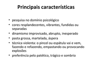 Principais características
• pesquisa no domínio psicológico
• cores resplandecentes, vibrantes, fundidas ou
separadas
• dinamismo improvisado, abrupto, inesperado
• pasta grossa, martelada, áspera
• técnica violenta: o pincel ou espátula vai e vem,
fazendo e refazendo, empastando ou provocando
explosões
• preferência pelo patético, trágico e sombrio
 