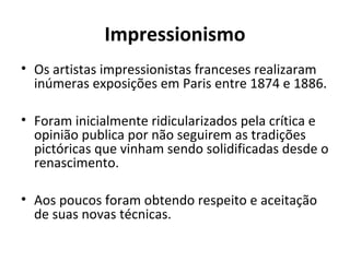 Impressionismo
• Os artistas impressionistas franceses realizaram
inúmeras exposições em Paris entre 1874 e 1886.
• Foram inicialmente ridicularizados pela crítica e
opinião publica por não seguirem as tradições
pictóricas que vinham sendo solidificadas desde o
renascimento.
• Aos poucos foram obtendo respeito e aceitação
de suas novas técnicas.
 
