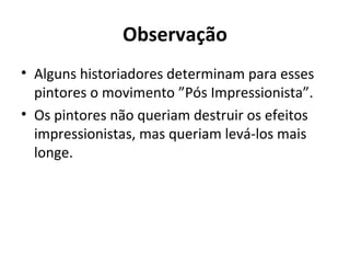 Observação
• Alguns historiadores determinam para esses
pintores o movimento ”Pós Impressionista”.
• Os pintores não queriam destruir os efeitos
impressionistas, mas queriam levá-los mais
longe.
 