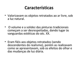 Características
• Valorizavam os objetos retratados ao ar livre, sob
a luz natural.
• O volume e a solidez das pinturas tradicionais
começam a ser desrespeitadas, dando lugar às
vanguardas estéticas do séc. XX.
• Eram fiéis aos objetos retratados (sendo
descendentes do realismo), porém as realizavam
como se apresentavam, sob os efeitos do olhar e
das mudanças de luz diária.
 