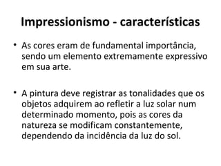 Impressionismo - características
• As cores eram de fundamental importância,
sendo um elemento extremamente expressivo
em sua arte.
• A pintura deve registrar as tonalidades que os
objetos adquirem ao refletir a luz solar num
determinado momento, pois as cores da
natureza se modificam constantemente,
dependendo da incidência da luz do sol.
 