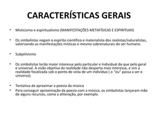 CARACTERÍSTICAS GERAIS
• Misticismo e espiritualismo (MANIFESTAÇÕES METAFÍSICAS E ESPIRITUAIS
• Os simbolistas negam o espírito científico e materialista dos realistas/naturalistas,
valorizando as manifestações místicas e mesmo sobrenaturais do ser humano.
• Subjetivismo
• Os simbolistas terão maior interesse pelo particular e individual do que pelo geral
e universal. A visão objetiva da realidade não desperta mais interesse, e sim a
realidade focalizada sob o ponto de vista de um indivíduo ( o “eu” passa a ser o
universo).
• Tentativa de aproximar a poesia da música
• Para conseguir aproximação da poesia com a música, os simbolistas lançaram mão
de alguns recursos, como a aliteração, por exemplo.
 