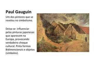 Paul Gauguin
Um dos pintores que se
revelou no simbolismo.
Deixa-se influenciar
pelas pinturas japonesas
que aparecem na
Europa, provocando
verdadeiro choque
cultural. Pinta formas
Bidimensionais e objetos
(símbolos).
 