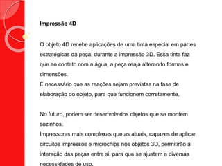 Impressão 4D
O objeto 4D recebe aplicações de uma tinta especial em partes
estratégicas da peça, durante a impressão 3D. Essa tinta faz
que ao contato com a água, a peça reaja alterando formas e
dimensões.
É necessário que as reações sejam previstas na fase de
elaboração do objeto, para que funcionem corretamente.
No futuro, podem ser desenvolvidos objetos que se montem
sozinhos.
Impressoras mais complexas que as atuais, capazes de aplicar
circuitos impressos e microchips nos objetos 3D, permitirão a
interação das peças entre si, para que se ajustem a diversas
necessidades de uso.
 