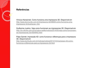 Referências
Vinicius Karasinski. Como funciona uma impressora 3D. Disponível em
http://www.tecmundo.com.br/impressora-3d/38826-como-funciona-uma-
impressora-3d-ilustracao-.htm
Guilherme Justino. Veja como funcionam as impressoras 3D. Disponível em
http://zh.clicrbs.com.br/rs/vida-e-estilo/noticia/2014/05/veja-como-funcionam-
as-impressoras-3d-4504942.html
Filipe Garrett. Impressão 4D: como funciona e diferenças para a impressora
3D. Disponível em
http://www.techtudo.com.br/noticias/noticia/2013/12/impressao-4d-como-
funciona-e-diferencas-para-a-impressora-3d.html
 