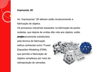 Impressão 3D
As “impressoras” 3D alteram estão revolucionando a
fabricação de objetos.
Os processos industriais baseados na fabricação de partes
isoladas, que depois de unidas dão vida aos objetos, estão
sendoprogressivamente substituídos
pela técnica de fabricação
aditiva conhecida como “Fused
Deposition Modeling (FDM),
que permite a fabricação de
objetos complexos por meio da
sobreposição de camadas.
 