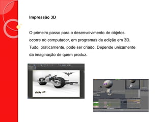 Impressão 3D
O primeiro passo para o desenvolvimento de objetos
ocorre no computador, em programas de edição em 3D.
Tudo, praticamente, pode ser criado. Depende unicamente
da imaginação de quem produz.
 