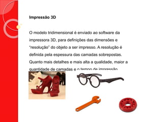 Impressão 3D
O modelo tridimensional é enviado ao software da
impressora 3D, para definições das dimensões e
“resolução” do objeto a ser impresso. A resolução é
definida pela espessura das camadas sobrepostas.
Quanto mais detalhes e mais alta a qualidade, maior a
quantidade de camadas e o tempo de impressão.
 