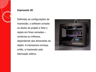Impressão 3D
Definidas as configurações de
impressão, o software compila
os dados do projeto e fatia o
objeto em finas camadas –
centenas ou milhares,
dependendo das dimensões do
objeto. A impressora começa,
então, a impressão pela
fabricação aditiva.
 