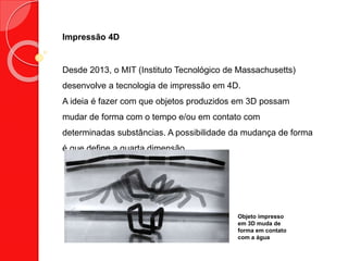 Impressão 4D
Desde 2013, o MIT (Instituto Tecnológico de Massachusetts)
desenvolve a tecnologia de impressão em 4D.
A ideia é fazer com que objetos produzidos em 3D possam
mudar de forma com o tempo e/ou em contato com
determinadas substâncias. A possibilidade da mudança de forma
é que define a quarta dimensão.
Objeto impresso
em 3D muda de
forma em contato
com a água
 