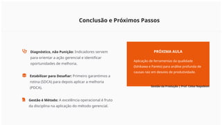 Conclusão e Próximos Passos
Diagnóstico, não Punição: Indicadores servem
para orientar a ação gerencial e identificar
oportunidades de melhoria.
Estabilizar para Desafiar: Primeiro garantimos a
rotina (SDCA) para depois aplicar a melhoria
(PDCA).
Gestão é Método: A excelência operacional é fruto
da disciplina na aplicação do método gerencial.
PRÓXIMA AULA
Aplicação de ferramentas da qualidade
(Ishikawa e Pareto) para análise profunda de
causas raiz em desvios de produtividade.
Gestão da Produção | Prof. Celso Napoleon
 