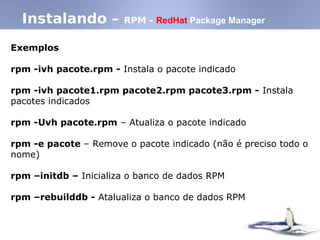 Instalando – RPM - RedHat Package Manager
Exemplos
rpm -ivh pacote.rpm - Instala o pacote indicado
rpm -ivh pacote1.rpm pacote2.rpm pacote3.rpm - Instala
pacotes indicados
rpm -Uvh pacote.rpm – Atualiza o pacote indicado
rpm -e pacote – Remove o pacote indicado (não é preciso todo o
nome)‫‏‬
rpm –initdb – Inicializa o banco de dados RPM
rpm –rebuilddb - Atalualiza o banco de dados RPM
 