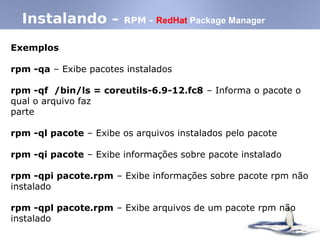 Instalando – RPM - RedHat Package Manager
Exemplos
rpm -qa – Exibe pacotes instalados
rpm -qf /bin/ls = coreutils-6.9-12.fc8 – Informa o pacote o
qual o arquivo faz
parte
rpm -ql pacote – Exibe os arquivos instalados pelo pacote
rpm -qi pacote – Exibe informações sobre pacote instalado
rpm -qpi pacote.rpm – Exibe informações sobre pacote rpm não
instalado
rpm -qpl pacote.rpm – Exibe arquivos de um pacote rpm não
instalado
 