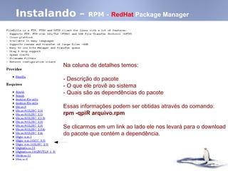 Instalando – RPM - RedHat Package Manager
Na coluna de detalhes temos:
- Descrição do pacote
- O que ele provê ao sistema
- Quais são as dependências do pacote
Essas informações podem ser obtidas através do comando:
rpm -qpiR arquivo.rpm
Se clicarmos em um link ao lado ele nos levará para o download
do pacote que contém a dependência.
 
