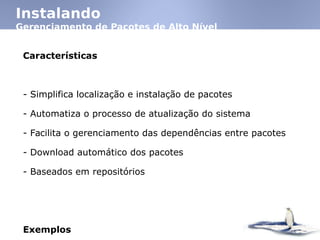 Instalando
Gerenciamento de Pacotes de Alto Nível
Características
- Simplifica localização e instalação de pacotes
- Automatiza o processo de atualização do sistema
- Facilita o gerenciamento das dependências entre pacotes
- Download automático dos pacotes
- Baseados em repositórios
Exemplos
 