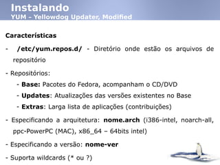 Instalando
YUM – Yellowdog Updater, Modified
Características
- /etc/yum.repos.d/ - Diretório onde estão os arquivos de
repositório
- Repositórios:
- Base: Pacotes do Fedora, acompanham o CD/DVD
- Updates: Atualizações das versões existentes no Base
- Extras: Larga lista de aplicações (contribuições)‫‏‬
- Especificando a arquitetura: nome.arch (i386-intel, noarch-all,
ppc-PowerPC (MAC)‫,‏‬ x86_64 – 64bits intel)‫‏‬
- Especificando a versão: nome-ver
- Suporta wildcards (* ou ?)‫‏‬
 