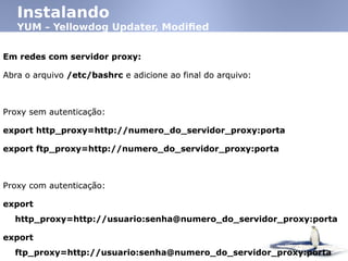 Instalando
YUM – Yellowdog Updater, Modified
Em redes com servidor proxy:
Abra o arquivo /etc/bashrc e adicione ao final do arquivo:
Proxy sem autenticação:
export http_proxy=http://numero_do_servidor_proxy:porta
export ftp_proxy=http://numero_do_servidor_proxy:porta
Proxy com autenticação:
export
http_proxy=http://usuario:senha@numero_do_servidor_proxy:porta
export
ftp_proxy=http://usuario:senha@numero_do_servidor_proxy:porta
Em redes com servidor proxy:
Abra o arquivo /etc/bashrc e adicione ao final do arquivo:
Proxy sem autenticação:
export http_proxy=http://numero_do_servidor_proxy:porta
export ftp_proxy=http://numero_do_servidor_proxy:porta
Proxy com autenticação:
export
http_proxy=http://usuario:senha@numero_do_servidor_proxy:porta
export
ftp_proxy=http://usuario:senha@numero_do_servidor_proxy:porta
 