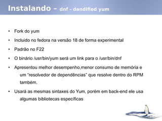 Instalando – dnf - dandified yum
• Fork do yum
• Incluido no fedora na versão 18 de forma experimental
• Padrão no F22
• O binário /usr/bin/yum será um link para o /usr/bin/dnf
• Apresentou melhor desempenho,menor consumo de memória e
um “resolvedor de dependências” que resolve dentro do RPM
também.
• Usará as mesmas sintaxes do Yum, porém em back-end ele usa
algumas bibliotecas específicas
 