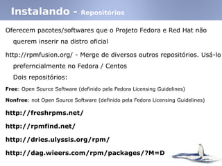 Instalando - Repositórios
Oferecem pacotes/softwares que o Projeto Fedora e Red Hat não
querem inserir na distro oficial
http://rpmfusion.org/ - Merge de diversos outros repositórios. Usá-lo
preferncialmente no Fedora / Centos
Dois repositórios:
Free: Open Source Software (definido pela Fedora Licensing Guidelines)‫‏‬
Nonfree: not Open Source Software (definido pela Fedora Licensing Guidelines)‫‏‬
http://freshrpms.net/
http://rpmfind.net/
http://dries.ulyssis.org/rpm/
http://dag.wieers.com/rpm/packages/?M=D
 