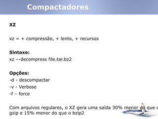 XZ
xz = + compressão, + lento, + recursos
Sintaxe:
xz –-decompress file.tar.bz2
Opções:
-d - descompactar
-v - Verbose
-f – force
Com arquivos regulares, o XZ gera uma saída 30% menor do que o
gzip e 15% menor do que o bzip2
Compactadores
 