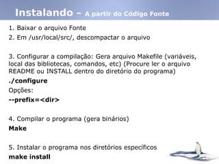 1. Baixar o arquivo Fonte
2. Em /usr/local/src/, descompactar o arquivo
3. Configurar a compilação: Gera arquivo Makefile (variáveis,
local das bibliotecas, comandos, etc)‫‏‬ (Procure ler o arquivo
README ou INSTALL dentro do diretório do programa)‫‏‬
./configure
Opções:
--prefix=<dir>
4. Compilar o programa (gera binários)‫‏‬
Make
5. Instalar o programa nos diretórios específicos
make install
Instalando – A partir do Código Fonte
 
