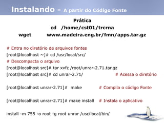Prática
cd /home/cst01/trcrna
wget www.madeira.eng.br/fmn/apps.tar.gz
# Entra no diretório de arquivos fontes
[root@localhost ~]# cd /usr/local/src/
# Descompacta o arquivo
[root@localhost src]# tar xvfz /root/unrar-2.71.tar.gz
[root@localhost src]# cd unrar-2.71/ # Acessa o diretório
[root@localhost unrar-2.71]# make # Compila o código Fonte
[root@localhost unrar-2.71]# make install # Instala o aplicativo
install -m 755 -o root -g root unrar /usr/local/bin/
Instalando – A partir do Código Fonte
 