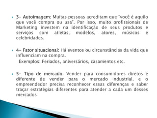  3- Autoimagem: Muitas pessoas acreditam que “você é aquilo
que você compra ou usa”. Por isso, muito profissionais de
Marketing investem na identificação de seus produtos e
serviços com atletas, modelos, atores, músicos e
celebridades.
 4- Fator situacional: Há eventos ou circunstâncias da vida que
influenciam na compra.
Exemplos: Feriados, aniversários, casamentos etc.
 5- Tipo de mercado: Vender para consumidores diretos é
diferente de vender para o mercado industrial, e o
empreendedor precisa reconhecer essas diferenças e saber
traçar estratégias diferentes para atender a cada um desses
mercados
AULA 6
 
