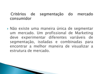 Critérios de segmentação do mercado
consumidor
 Não existe uma maneira única de segmentar
um mercado. Um profissional de Marketing
deve experimentar diferentes variáveis de
segmentação, isoladas e combinadas para
encontrar a melhor maneira de visualizar a
estrutura de mercado.
AULA 6
 