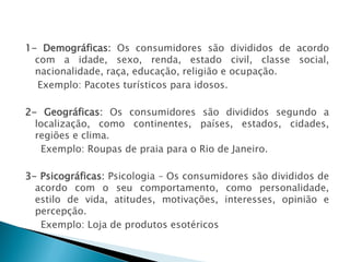 1- Demográficas: Os consumidores são divididos de acordo
com a idade, sexo, renda, estado civil, classe social,
nacionalidade, raça, educação, religião e ocupação.
Exemplo: Pacotes turísticos para idosos.
2- Geográficas: Os consumidores são divididos segundo a
localização, como continentes, países, estados, cidades,
regiões e clima.
Exemplo: Roupas de praia para o Rio de Janeiro.
3- Psicográficas: Psicologia – Os consumidores são divididos de
acordo com o seu comportamento, como personalidade,
estilo de vida, atitudes, motivações, interesses, opinião e
percepção.
Exemplo: Loja de produtos esotéricos
AULA 6
 