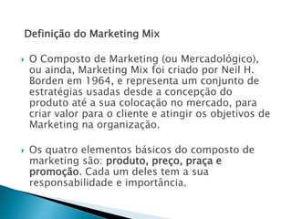 Definição do Marketing Mix
 O Composto de Marketing (ou Mercadológico),
ou ainda, Marketing Mix foi criado por Neil H.
Borden em 1964, e representa um conjunto de
estratégias usadas desde a concepção do
produto até a sua colocação no mercado, para
criar valor para o cliente e atingir os objetivos de
Marketing na organização.
 Os quatro elementos básicos do composto de
marketing são: produto, preço, praça e
promoção. Cada um deles tem a sua
responsabilidade e importância.
AULA 6
 