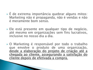  É de extrema importância quebrar alguns mitos:
Marketing não é propaganda, não é vendas e não
é meramente bom senso.
 Ele está presente em qualquer tipo de negócio,
até mesmo em organizações sem fins lucrativos,
inclusive no nosso dia a dia.
 O Marketing é responsável por todo o trabalho
que envolve o produto de uma organização,
desde a elaboração do projeto de criação até a
chegada ao cliente, assegurando a satisfação do
cliente depois de efetivada a compra.
AULA 6
 