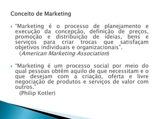 Conceito de Marketing
 “Marketing é o processo de planejamento e
execução da concepção, definição de preços,
promoção e distribuição de ideias, bens e
serviços para criar trocas que satisfaçam
objetivos individuais e organizacionais”.
(American Marketing Association)
 “Marketing é um processo social por meio do
qual pessoas obtêm aquilo de que necessitam e o
que desejam com a criação, oferta e livre
negociação de produtos e serviços de valor com
outros.”
(Philip Kotler)
AULA 6
 