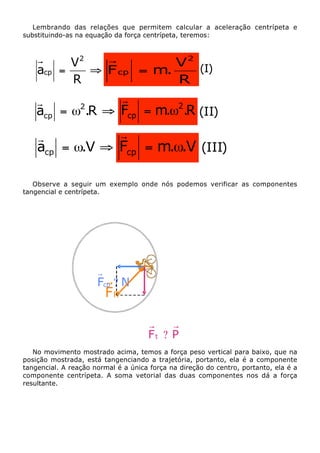 Lembrando das relações que permitem calcular a aceleração centrípeta e
substituindo-as na equação da força centrípeta, teremos:

acp

V 2 (I)
V2
=
ﬁ F cp = m.
R
R

r
r
2
acp = w .R ﬁ Fcp = m.w2.R (II)

r
r
acp = w.V ﬁ Fcp = m.w.V (III)
Observe a seguir um exemplo onde nós podemos verificar as componentes
tangencial e centrípeta.

Fcp ? N

FR

Ft ? P
No movimento mostrado acima, temos a força peso vertical para baixo, que na
posição mostrada, está tangenciando a trajetória, portanto, ela é a componente
tangencial. A reação normal é a única força na direção do centro, portanto, ela é a
componente centrípeta. A soma vetorial das duas componentes nos dá a força
resultante.

 