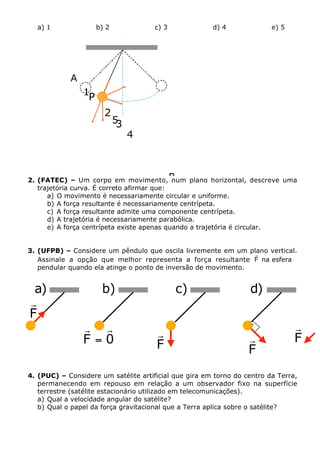 a) 1

b) 2

c) 3

d) 4

e) 5

.

A
1
P

2

5
3

4

2. (FATEC) – Um corpo em movimento, B
num plano horizontal, descreve uma
trajetória curva. É correto afirmar que:
a) O movimento é necessariamente circular e uniforme.
b) A força resultante é necessariamente centrípeta.
c) A força resultante admite uma componente centrípeta.
d) A trajetória é necessariamente parabólica.
e) A força centrípeta existe apenas quando a trajetória é circular.
3. (UFPB) – Considere um pêndulo que oscila livremente em um plano vertical.
r
Assinale a opção que melhor representa a força resultante F na esfera
pendular quando ela atinge o ponto de inversão de movimento.

a)
r
F

b)
r r
F=0

c)

d)
.

r
F

r
F

r
F

4. (PUC) – Considere um satélite artificial que gira em torno do centro da Terra,
permanecendo em repouso em relação a um observador fixo na superfície
terrestre (satélite estacionário utilizado em telecomunicações).
a) Qual a velocidade angular do satélite?
b) Qual o papel da força gravitacional que a Terra aplica sobre o satélite?

 