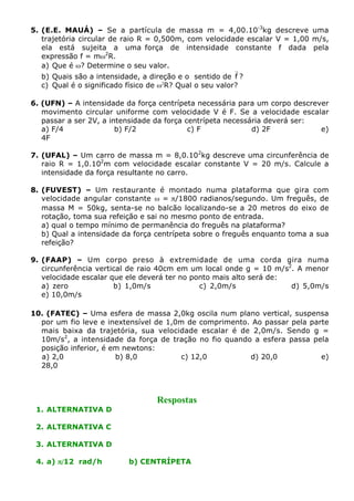 5. (E.E. MAUÁ) – Se a partícula de massa m = 4,00.10-3kg descreve uma
trajetória circular de raio R = 0,500m, com velocidade escalar V = 1,00 m/s,
ela está sujeita a uma força de intensidade constante f dada pela
expressão f = mw2R.
a) Que é w? Determine o seu valor.
r
b) Quais são a intensidade, a direção e o sentido de f ?
c) Qual é o significado físico de w2R? Qual o seu valor?
6. (UFN) – A intensidade da força centrípeta necessária para um corpo descrever
movimento circular uniforme com velocidade V é F. Se a velocidade escalar
passar a ser 2V, a intensidade da força centrípeta necessária deverá ser:
a) F/4
b) F/2
c) F
d) 2F
e)
4F
7. (UFAL) – Um carro de massa m = 8,0.102kg descreve uma circunferência de
raio R = 1,0.102m com velocidade escalar constante V = 20 m/s. Calcule a
intensidade da força resultante no carro.
8. (FUVEST) – Um restaurante é montado numa plataforma que gira com
velocidade angular constante w = p/1800 radianos/segundo. Um freguês, de
massa M = 50kg, senta-se no balcão localizando-se a 20 metros do eixo de
rotação, toma sua refeição e sai no mesmo ponto de entrada.
a) qual o tempo mínimo de permanência do freguês na plataforma?
b) Qual a intensidade da força centrípeta sobre o freguês enquanto toma a sua
refeição?
9. (FAAP) – Um corpo preso à extremidade de uma corda gira numa
circunferência vertical de raio 40cm em um local onde g = 10 m/s2. A menor
velocidade escalar que ele deverá ter no ponto mais alto será de:
a) zero
b) 1,0m/s
c) 2,0m/s
d) 5,0m/s
e) 10,0m/s
10. (FATEC) – Uma esfera de massa 2,0kg oscila num plano vertical, suspensa
por um fio leve e inextensível de 1,0m de comprimento. Ao passar pela parte
mais baixa da trajetória, sua velocidade escalar é de 2,0m/s. Sendo g =
10m/s2, a intensidade da força de tração no fio quando a esfera passa pela
posição inferior, é em newtons:
a) 2,0
b) 8,0
c) 12,0
d) 20,0
e)
28,0

1. ALTERNATIVA D

Respostas

2. ALTERNATIVA C
3. ALTERNATIVA D
4. a) p/12 rad/h

b) CENTRÍPETA

 